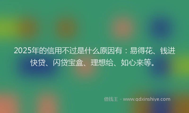 2025年的信用不过是什么原因有：易得花、钱进快贷、闪贷宝盒、理想给、如心来等。
