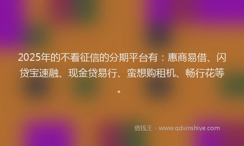 2025年的不看征信的分期平台有：惠商易借、闪贷宝速融、现金贷易行、蛮想购租机、畅行花等。