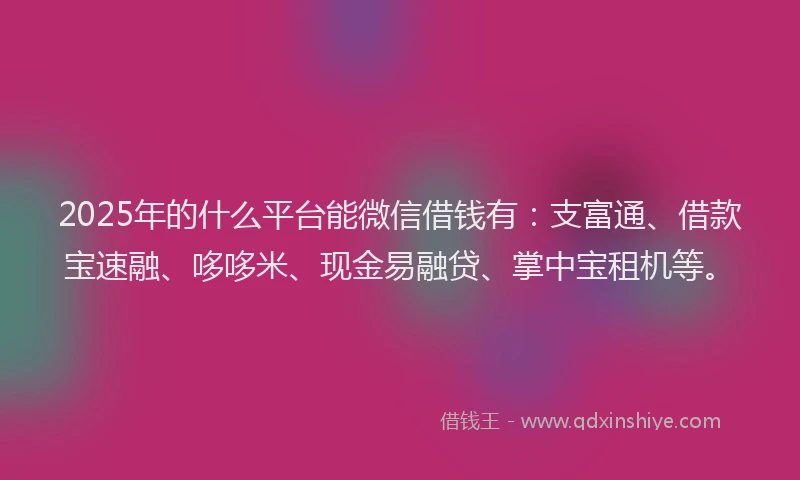 2025年的什么平台能微信借钱有：支富通、借款宝速融、哆哆米、现金易融贷、掌中宝租机等。