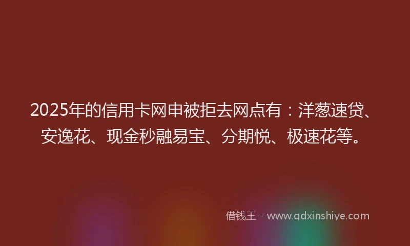 2025年的信用卡网申被拒去网点有：洋葱速贷、安逸花、现金秒融易宝、分期悦、极速花等。