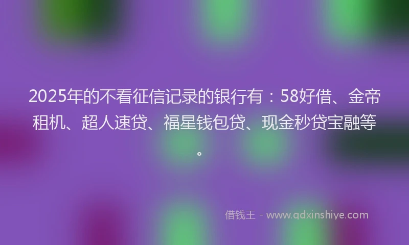 2025年的不看征信记录的银行有：58好借、金帝租机、超人速贷、福星钱包贷、现金秒贷宝融等。