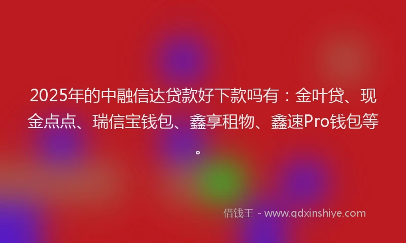 2025年的中融信达贷款好下款吗有：金叶贷、现金点点、瑞信宝钱包、鑫享租物、鑫速Pro钱包等。