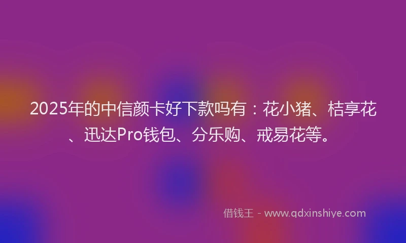 2025年的中信颜卡好下款吗有：花小猪、桔享花、迅达Pro钱包、分乐购、戒易花等。