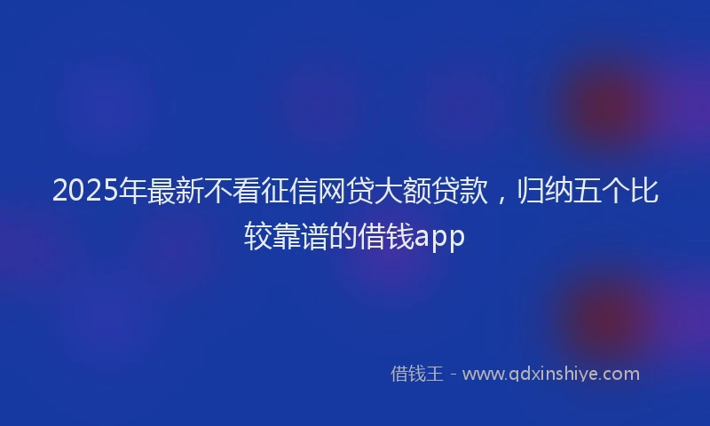 2025年最新不看征信网贷大额贷款，归纳五个比较靠谱的借钱app