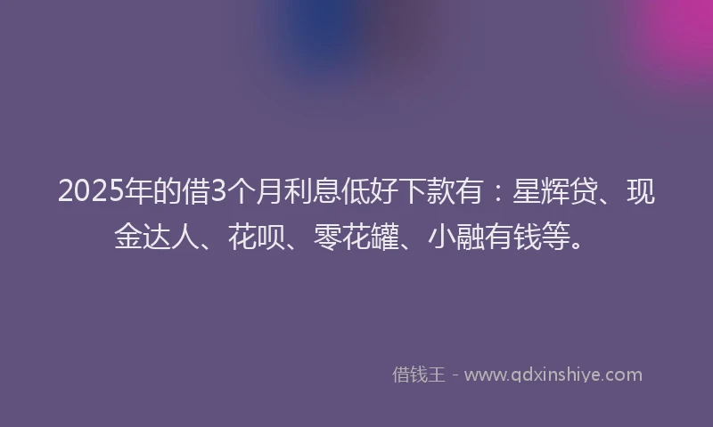 2025年的借3个月利息低好下款有：星辉贷、现金达人、花呗、零花罐、小融有钱等。
