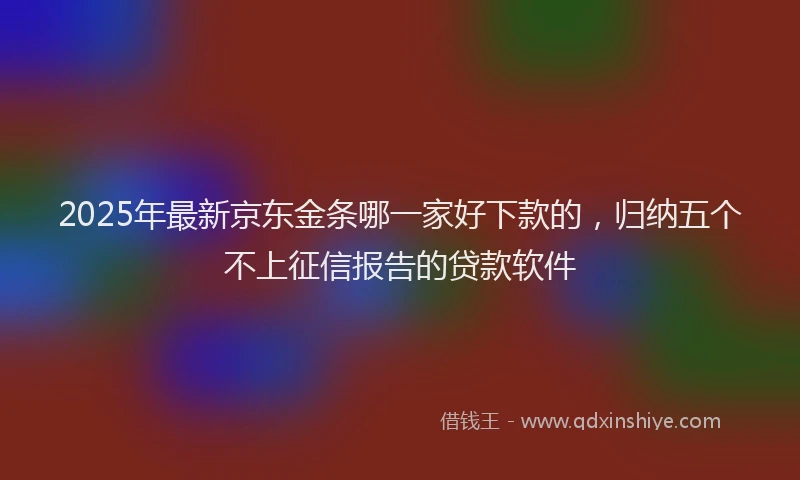 2025年最新京东金条哪一家好下款的，归纳五个不上征信报告的贷款软件