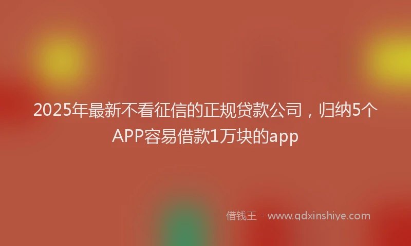 2025年最新不看征信的正规贷款公司，归纳5个APP容易借款1万块的app