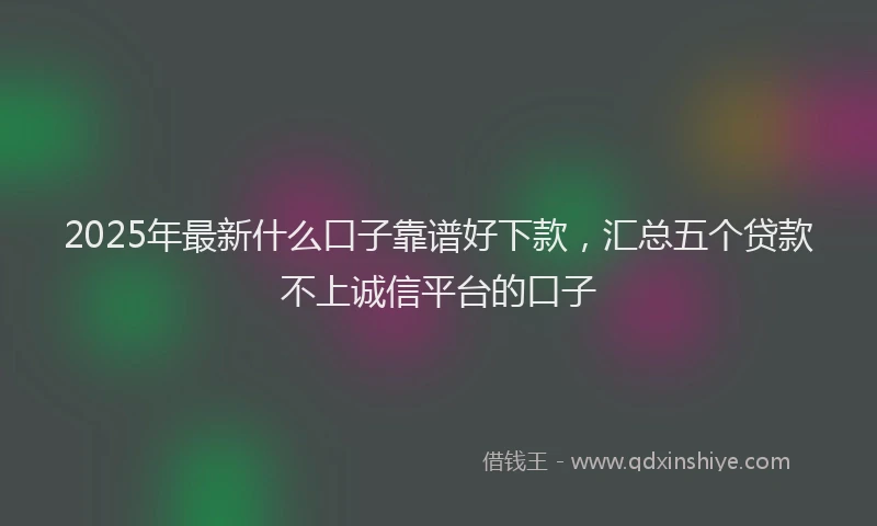 2025年最新什么口子靠谱好下款，汇总五个贷款不上诚信平台的口子