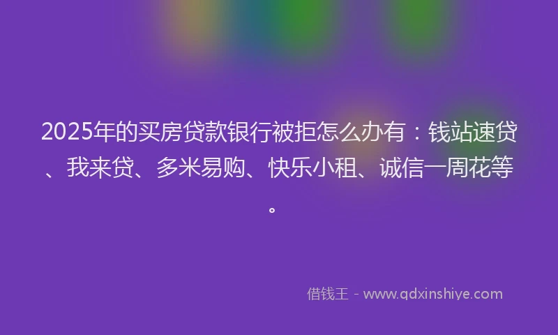 2025年的买房贷款银行被拒怎么办有：钱站速贷、我来贷、多米易购、快乐小租、诚信一周花等。