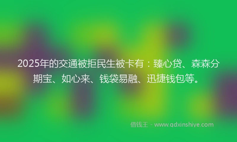 2025年的交通被拒民生被卡有:臻心贷、森森分期宝、如心来、钱袋易融、迅捷钱包等。