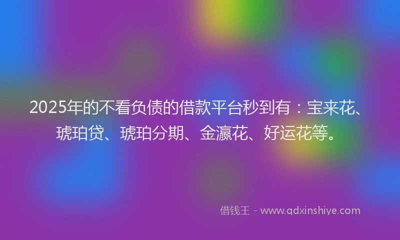 2025年的不看负债的借款平台秒到有：宝来花、琥珀贷、琥珀分期、金瀛花、好运花等。