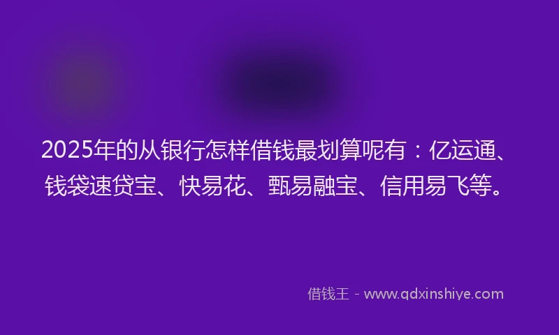 2025年的从银行怎样借钱最划算呢有：亿运通、钱袋速贷宝、快易花、甄易融宝、信用易飞等。