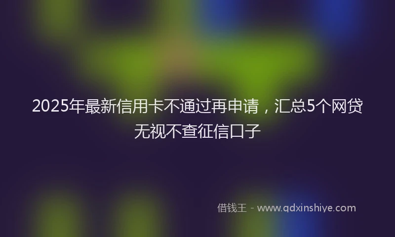 2025年最新信用卡不通过再申请，汇总5个网贷无视不查征信口子