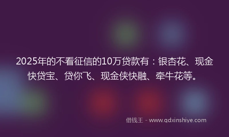 2025年的不看征信的10万贷款有：银杏花、现金快贷宝、贷你飞、现金侠快融、牵牛花等。