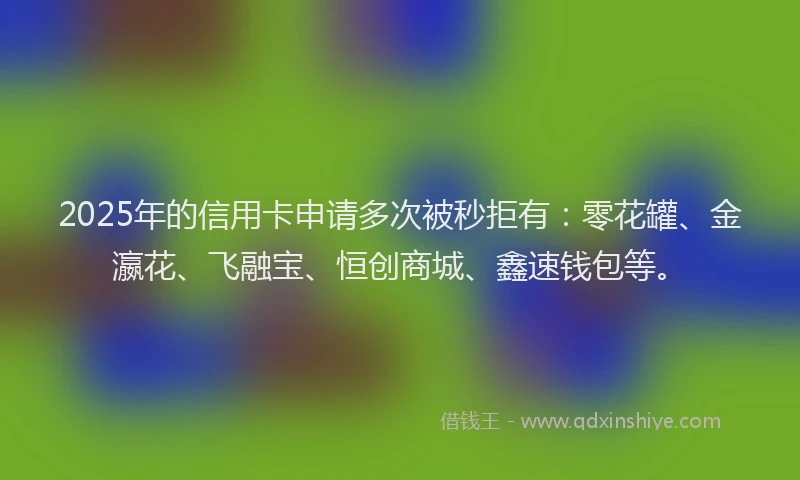 2025年的信用卡申请多次被秒拒有：零花罐、金瀛花、飞融宝、恒创商城、鑫速钱包等。