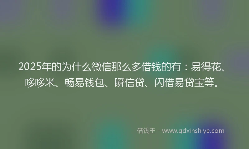 2025年的为什么微信那么多借钱的有：易得花、哆哆米、畅易钱包、瞬信贷、闪借易贷宝等。