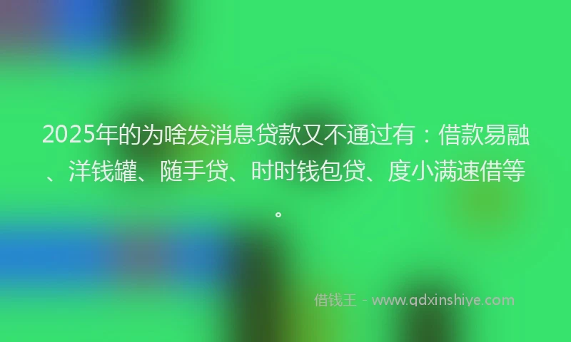 2025年的为啥发消息贷款又不通过有：借款易融、洋钱罐、随手贷、时时钱包贷、度小满速借等。