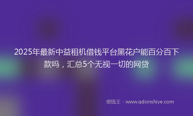 2025年最新中益租机借钱平台黑花户能百分百下款吗，汇总5个无视一切的网贷