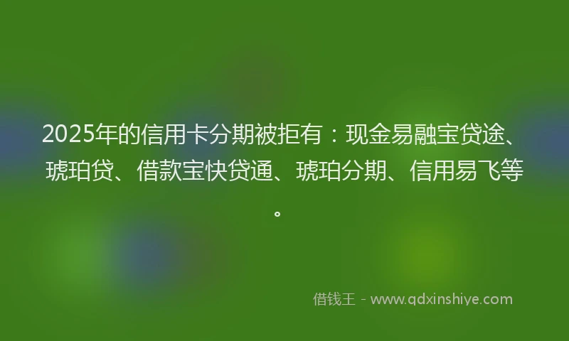 2025年的信用卡分期被拒有：现金易融宝贷途、琥珀贷、借款宝快贷通、琥珀分期、信用易飞等。