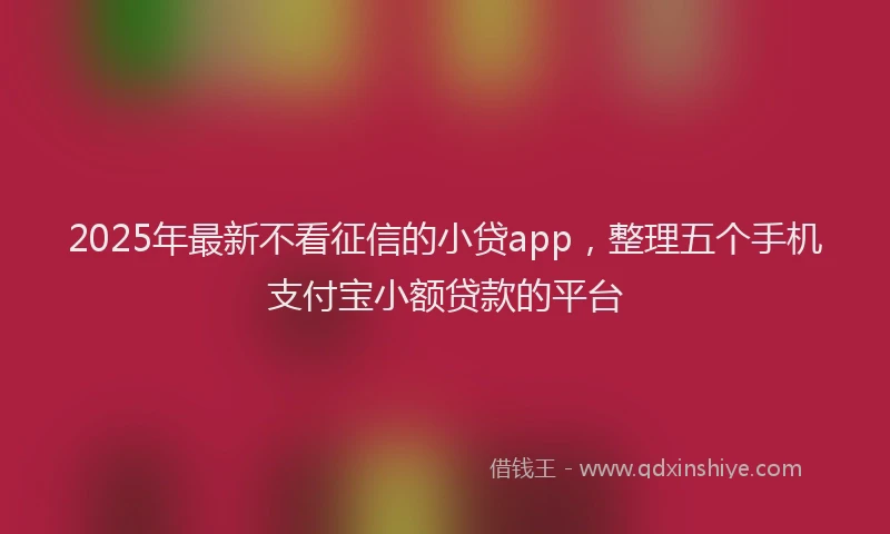 2025年最新不看征信的小贷app，整理五个手机支付宝小额贷款的平台