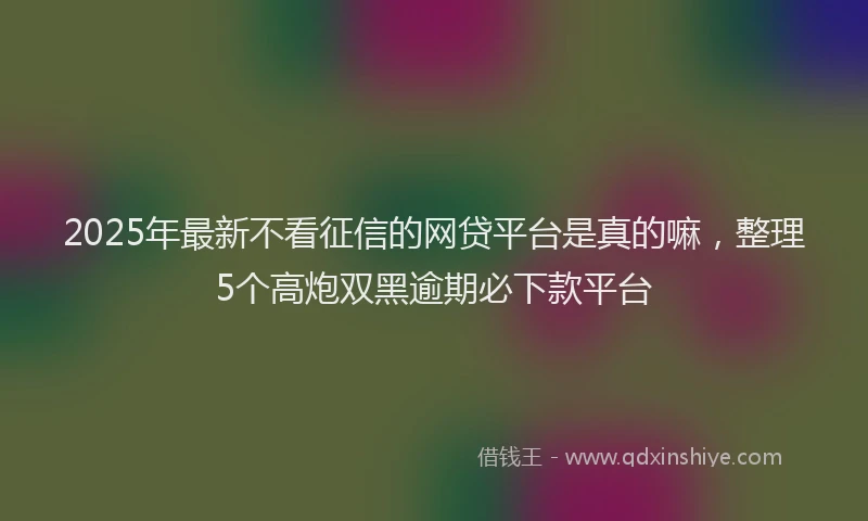 2025年最新不看征信的网贷平台是真的嘛，整理5个高炮双黑逾期必下款平台