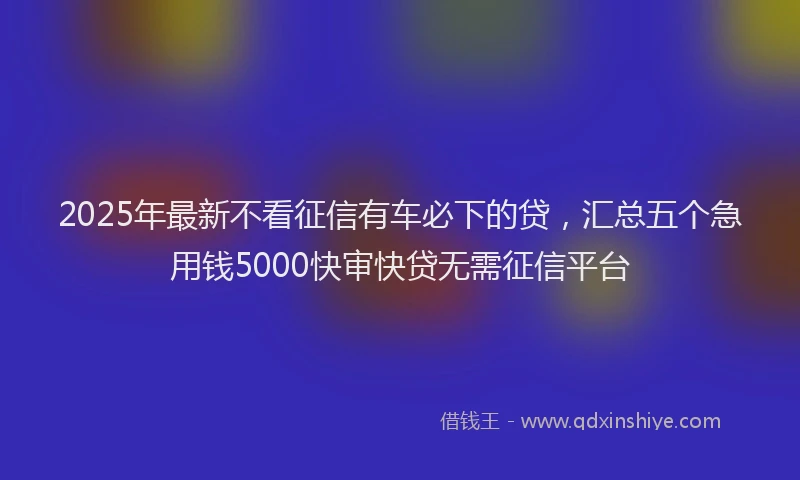2025年最新不看征信有车必下的贷，汇总五个急用钱5000快审快贷无需征信平台