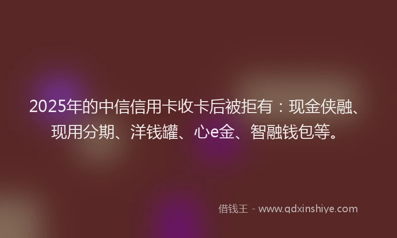 2025年的中信信用卡收卡后被拒有：现金侠融、现用分期、洋钱罐、心e金、智融钱包等。