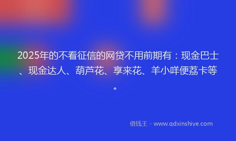 2025年的不看征信的网贷不用前期有：现金巴士、现金达人、葫芦花、享来花、羊小咩便荔卡等。