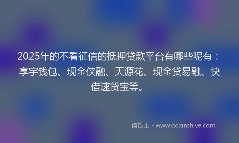 2025年的不看征信的抵押贷款平台有哪些呢有：享宇钱包、现金侠融、天源花、现金贷易融、快借速贷宝等。