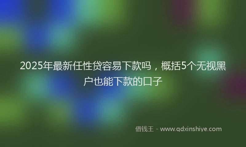 2025年最新任性贷容易下款吗，概括5个无视黑户也能下款的口子