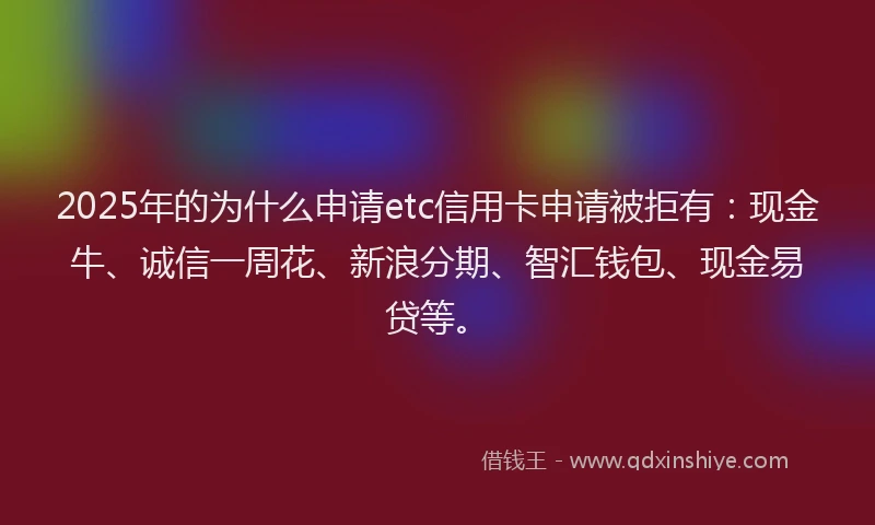 2025年的为什么申请etc信用卡申请被拒有：现金牛、诚信一周花、新浪分期、智汇钱包、现金易贷等。