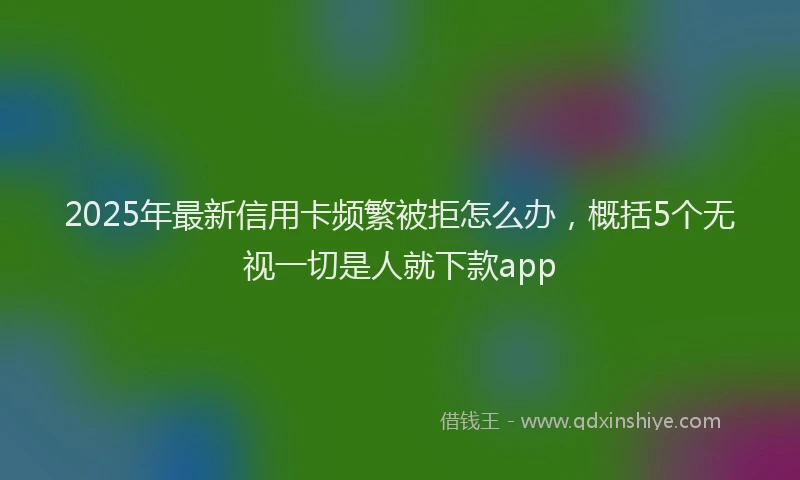 2025年最新信用卡频繁被拒怎么办，概括5个无视一切是人就下款app