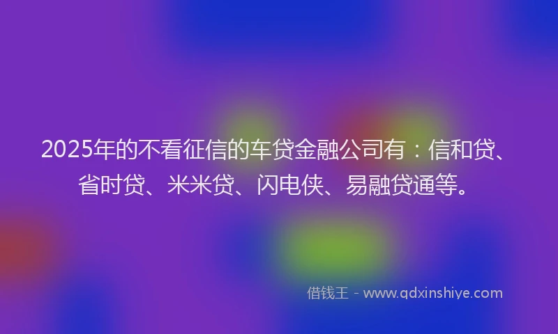 2025年的不看征信的车贷金融公司有：信和贷、省时贷、米米贷、闪电侠、易融贷通等。