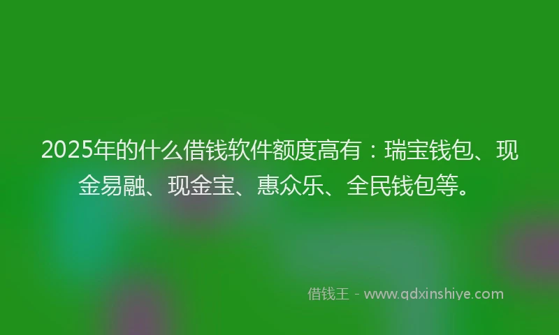 2025年的什么借钱软件额度高有：瑞宝钱包、现金易融、现金宝、惠众乐、全民钱包等。