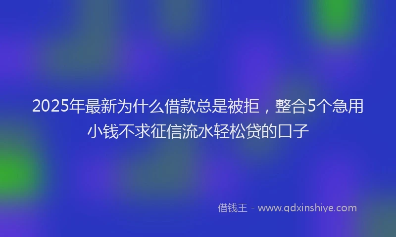 2025年最新为什么借款总是被拒，整合5个急用小钱不求征信流水轻松贷的口子