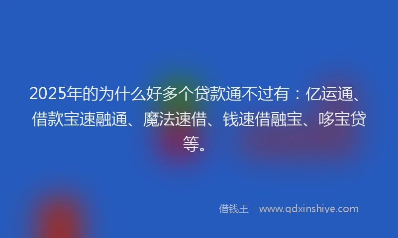 2025年的为什么好多个贷款通不过有：亿运通、借款宝速融通、魔法速借、钱速借融宝、哆宝贷等。
