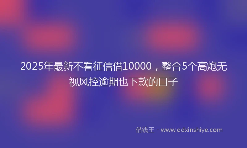 2025年最新不看征信借10000，整合5个高炮无视风控逾期也下款的口子