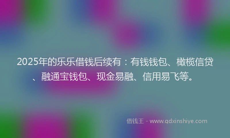 2025年的乐乐借钱后续有：有钱钱包、橄榄信贷、融通宝钱包、现金易融、信用易飞等。
