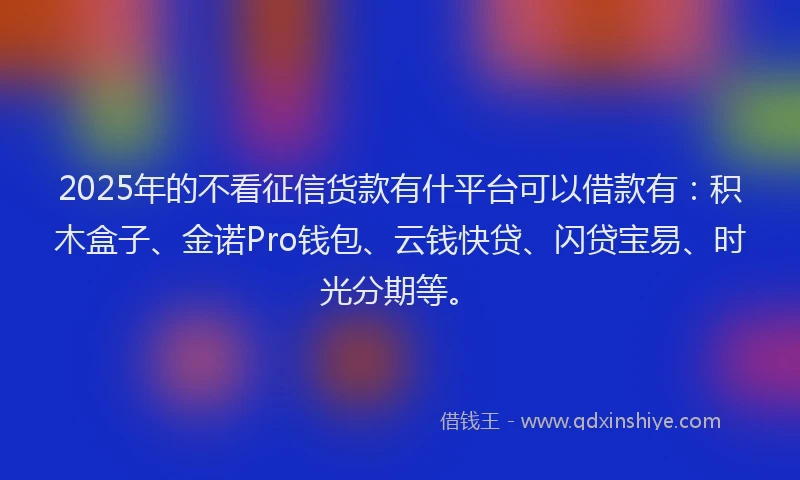 2025年的不看征信货款有什平台可以借款有：积木盒子、金诺Pro钱包、云钱快贷、闪贷宝易、时光分期等。