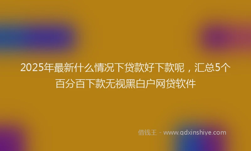 2025年最新什么情况下贷款好下款呢，汇总5个百分百下款无视黑白户网贷软件