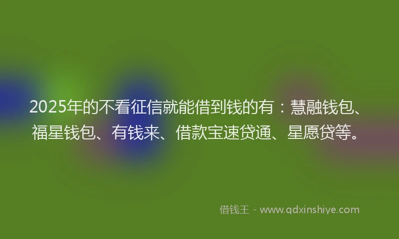 2025年的不看征信就能借到钱的有：慧融钱包、福星钱包、有钱来、借款宝速贷通、星愿贷等。