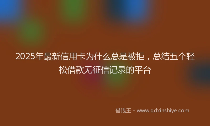 2025年最新信用卡为什么总是被拒，总结五个轻松借款无征信记录的平台