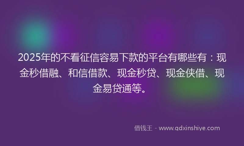 2025年的不看征信容易下款的平台有哪些有：现金秒借融、和信借款、现金秒贷、现金侠借、现金易贷通等。