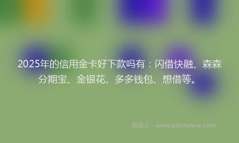 2025年的信用金卡好下款吗有：闪借快融、森森分期宝、金银花、多多钱包、想借等。