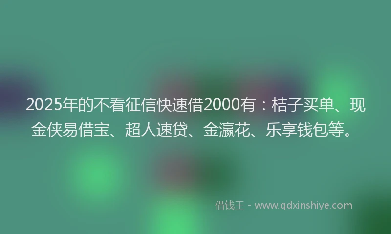 2025年的不看征信快速借2000有：桔子买单、现金侠易借宝、超人速贷、金瀛花、乐享钱包等。