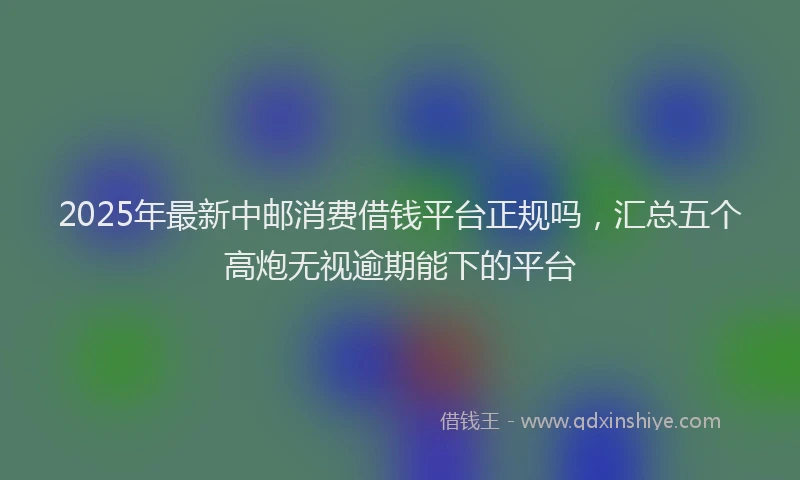 2025年最新中邮消费借钱平台正规吗，汇总五个高炮无视逾期能下的平台