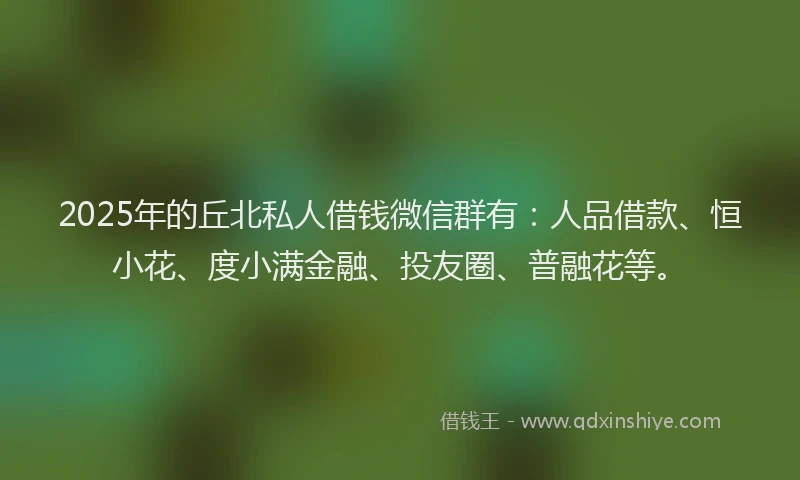 2025年的丘北私人借钱微信群有：人品借款、恒小花、度小满金融、投友圈、普融花等。