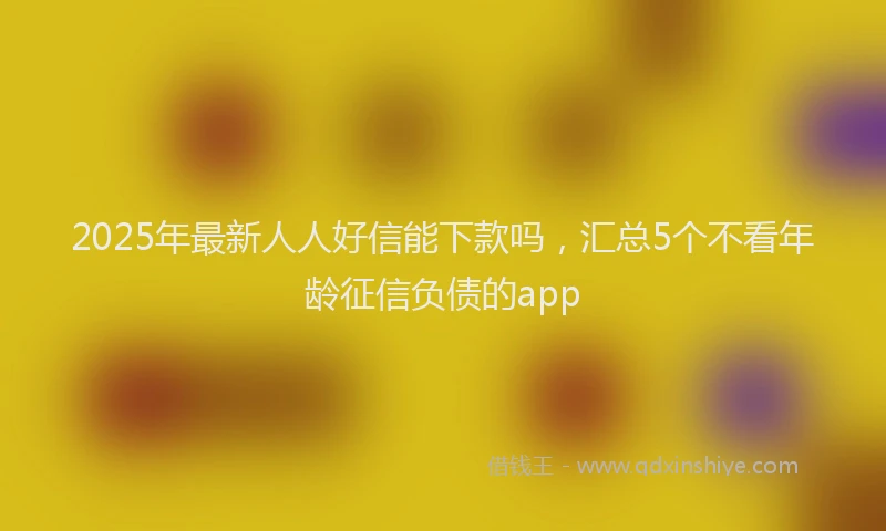 2025年最新人人好信能下款吗，汇总5个不看年龄征信负债的app