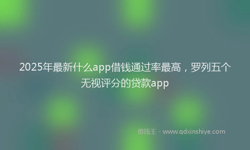 2025年最新什么app借钱通过率最高，罗列五个无视评分的贷款app