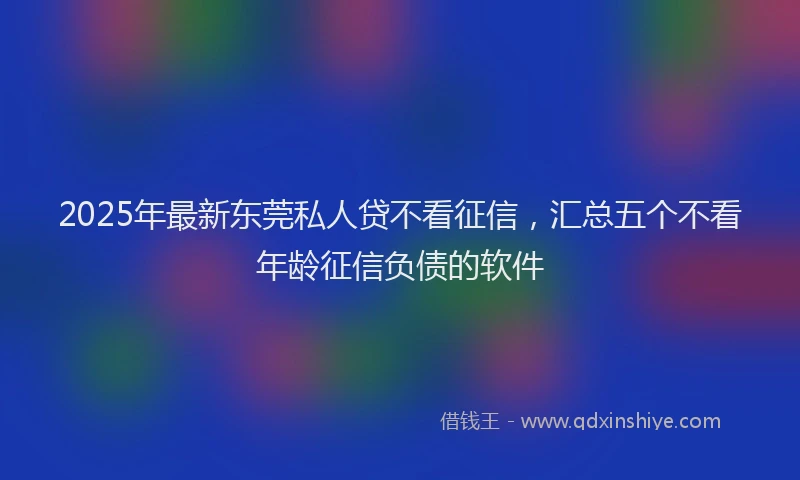 2025年最新东莞私人贷不看征信，汇总五个不看年龄征信负债的软件